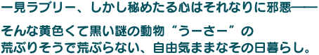 一見ラブリー、しかし秘めたる心はそれなりに邪悪――そんな黄色くて黒い謎の動物“うーさー”の荒ぶりそうで荒ぶらない、自由気ままなその日暮らし。